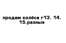 продам колёса r13. 14. 15.разные